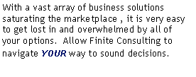 Text Box: With a vast array of business solutions saturating the marketplace , it is very easy to get lost in and overwhelmed by all of your options.  Allow Finite Consulting to navigate YOUR way to sound decisions.